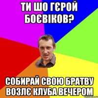 ти шо гєрой боєвiков? собирай свою братву возлє клуба вечером