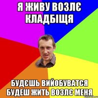 я живу возлє кладбіщя будєшь вийобуватся будеш жить возлє меня