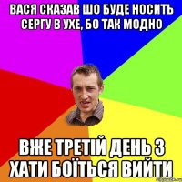 вася сказав шо буде носить сергу в ухе, бо так модно вже третій день з хати боїться вийти