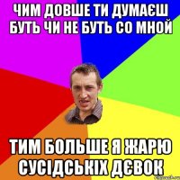 чим довше ти думаєш буть чи не буть со мной тим больше я жарю сусiдськiх дєвок