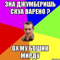 эна джумберишь скуа варено ? ох му бошик мирду