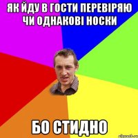 як йду в гости перевіряю чи однакові носки бо стидно