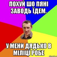 похуй шо пяні заводь їдем. у мени дядько в міліцї робе