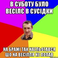 в суботу було весілє в сусідки на брамі так нагльогався шо на весілля не попав