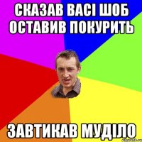 сказав васі шоб оставив покурить завтикав муділо