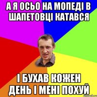 а я осьо на мопеді в шапетовці катався і бухав кожен день і мені похуй