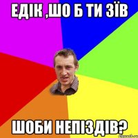 едік ,шо б ти зїв шоби непіздів?