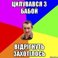 цилувався з бабой відрігнуть захотілось