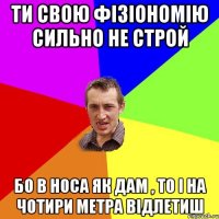 ти свою фізіономію сильно не строй бо в носа як дам , то і на чотири метра відлетиш