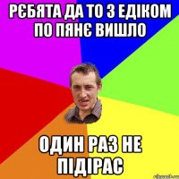 рєбята да то з едіком по пянє вишло один раз не підірас