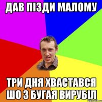 дав пізди малому три дня хвастався шо з бугая вирубіл