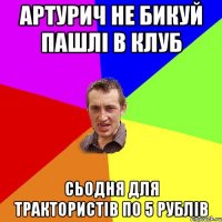 артурич не бикуй пашлі в клуб сьодня для трактористів по 5 рублів