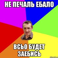 не печаль ебало всьо будет заебись