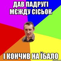 дав падругі мєжду сісьок і кончив на їбало