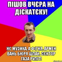 пiшов вчєра на діскатєку! нє музика, а фігня. армен вань бюря шлак. сєктор газа руліт!