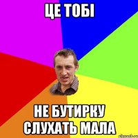 це тобі не бутирку слухать мала