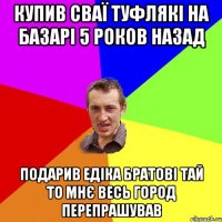 купив сваї туфлякі на базарі 5 роков назад подарив едіка братові тай то мнє весь город перепрашував