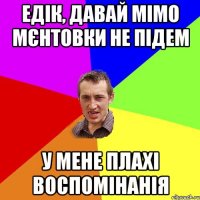 едік, давай мімо мєнтовки не підем у мене плахі воспомінанія