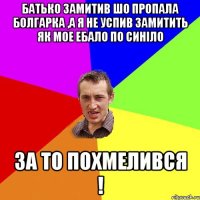 батько замитив шо пропала болгарка ,а я не успив замитить як мое ебало по синіло за то похмелився !