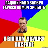 пацани надо валєри гаража помоч зробить а він нам двушку поставе