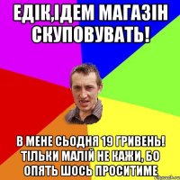 едік,ідем магазін скуповувать! в мене сьодня 19 гривень! тільки малій не кажи, бо опять шось проситиме