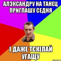 алэксандру на танец приглашу седня і даже тєкілай угащу