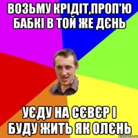 возьму крiдiт,проп'ю бабкi в той же дєнь уєду на сєвєр i буду жить як олєнь