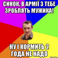 синок, в армії з тебе зроблять мужика! ну і кормить 2 года не надо