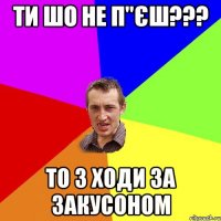 ти шо не п"єш??? то з ходи за закусоном