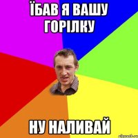 їбав я вашу горілку ну наливай