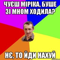 чуєш міріка, буше зі мном ходила? нє, то йди нахуй