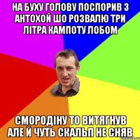 на буху голову поспорив з антохой шо розвалю три літра кампоту лобом смородіну то витягнув але й чуть скальп не сняв