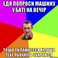 едя попроси машину у баті на вечір та шо ти ламаєсся яктошо тебе пьохнуть збираюся