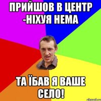 прийшов в центр -ніхуя нема та їбав я ваше село!