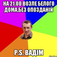 на 21.00 возле белого дома,без опозданій p.s. вадім