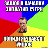 зашов в качалку заплатив 15 грн попидтягувався і уйшов