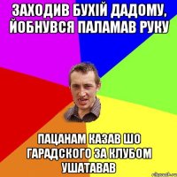 заходив бухій дадому, йобнувся паламав руку пацанам казав шо гарадского за клубом ушатавав