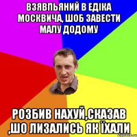 взявпьяний в едіка москвича, шоб завести малу додому розбив нахуй,сказав ,шо лизались як їхали