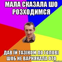 мала сказала шо розходимся дав їй тазіком по голові шоб не варнякала ото