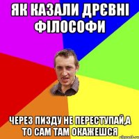 як казали дрєвнi фiлософи через пизду не переступай,а то сам там окажешся