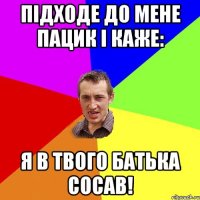 підходе до мене пацик і каже: я в твого батька сосав!