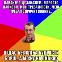 давайте піцу закажем.. я просто напився.. мені треба поїсти.. мені треба подрочит волину.. я щас без хліба буду їсти борщ.. а мождна пивка?