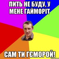 пить не буду, у мене гайморіт сам ти гєморой!