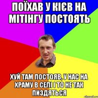 поїхав у кієв на мітінгу постоять хуй там постояв, у нас на храму в селі і то не так пиздяться