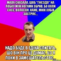 мала сказала, шоб "гнєздо" на лобку мiж ногами збрив, бо коли сосе, волосня, каже, миж зубiв застряє... надо буде в едiка спитать, шо вiн про це думає, бо я поки в замєшатєльствє...