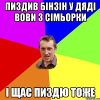 пиздив бінзін у дяді вови з сімьорки і щас пиздю тоже