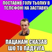 поставив голу тьолку в тєлєфоні на заставку пацанам сказав шо то падруга