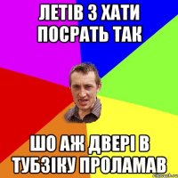 летів з хати посрать так шо аж двері в тубзіку проламав