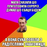 мала сказала шо приготовила сорпріз , думав шо єбаця будем а вона сука повела з радітєлями знакомиця