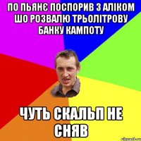 по пьянє поспорив з аліком шо розвалю трьолітрову банку кампоту чуть скальп не сняв